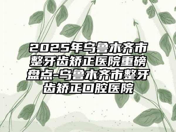 2025年乌鲁木齐市整牙齿矫正医院重磅盘点-乌鲁木齐市整牙齿矫正口腔医院