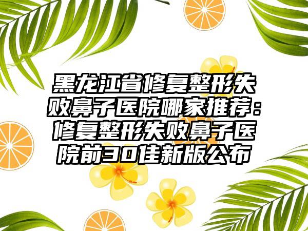 黑龙江省修复整形失败鼻子医院哪家推荐：修复整形失败鼻子医院前30佳新版公布