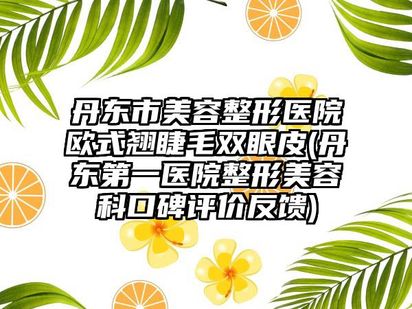 丹东市美容整形医院欧式翘睫毛双眼皮(丹东第一医院整形美容科口碑评价反馈)