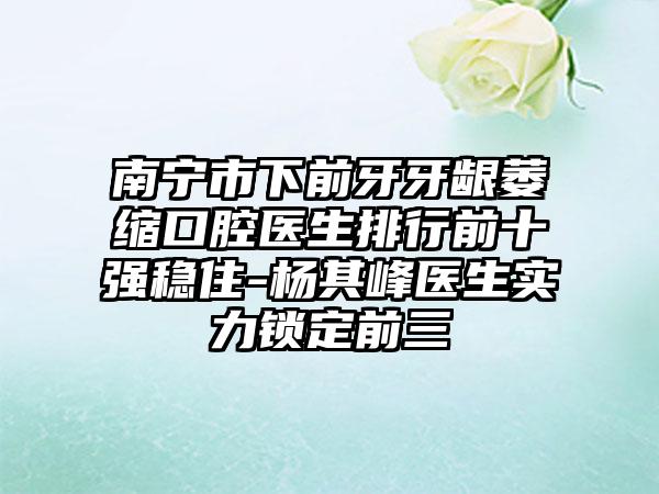 南宁市下前牙牙龈萎缩口腔医生排行前十强稳住-杨其峰医生实力锁定前三