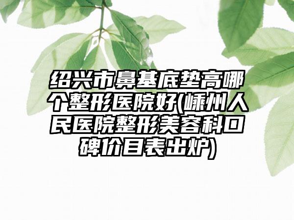 绍兴市鼻基底垫高哪个整形医院好(嵊州人民医院整形美容科口碑价目表出炉)