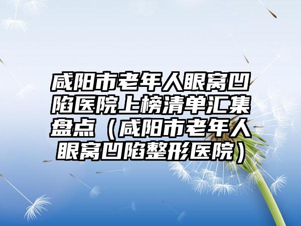 咸阳市老年人眼窝凹陷医院上榜清单汇集盘点（咸阳市老年人眼窝凹陷整形医院）