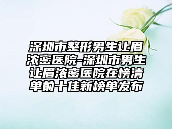 深圳市整形男生让眉浓密医院-深圳市男生让眉浓密医院在榜清单前十佳新榜单发布