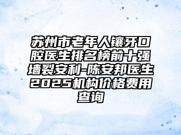 苏州市老年人镶牙口腔医生排名榜前十强墙裂安利-陈安邦医生2025机构价格费用查询