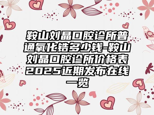 鞍山刘晶口腔诊所普通氧化锆多少钱-鞍山刘晶口腔诊所价格表2025近期发布在线一览