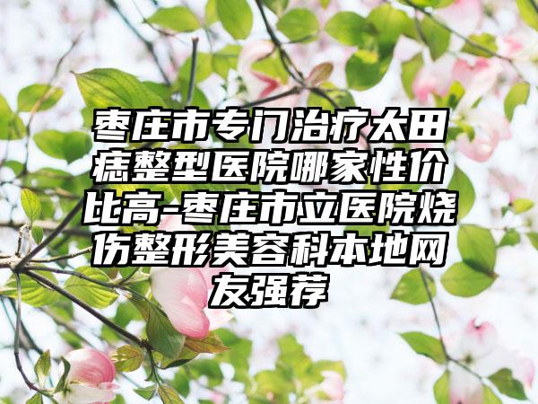 枣庄市专门治疗太田痣整型医院哪家性价比高-枣庄市立医院烧伤整形美容科本地网友强荐