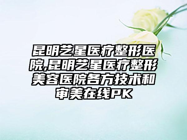 昆明艺星医疗整形医院,昆明艺星医疗整形美容医院各方技术和审美在线PK