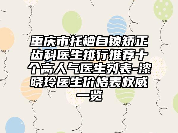 重庆市托槽自锁矫正齿科医生排行推荐十个高人气医生列表-漆晓玲医生价格表权威一览