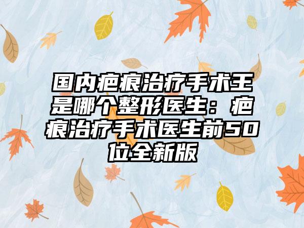 国内疤痕治疗手术王是哪个整形医生：疤痕治疗手术医生前50位全新版