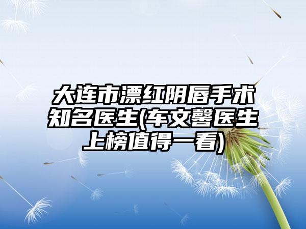 大连市漂红阴唇手术知名医生(车文馨医生上榜值得一看)