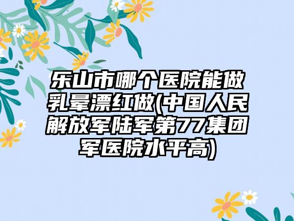 乐山市哪个医院能做乳晕漂红做(中国人民解放军陆军第77集团军医院水平高)