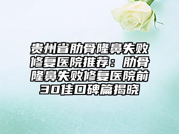 贵州省肋骨隆鼻失败修复医院推荐：肋骨隆鼻失败修复医院前30佳口碑篇揭晓