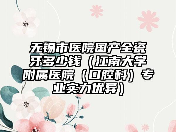 无锡市医院国产全瓷牙多少钱（江南大学附属医院（口腔科）专业实力优异）