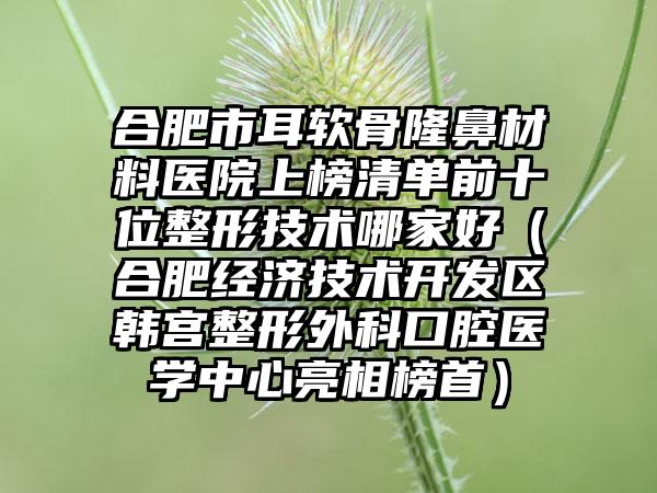 合肥市耳软骨隆鼻材料医院上榜清单前十位整形技术哪家好（合肥经济技术开发区韩宫整形外科口腔医学中心亮相榜首）