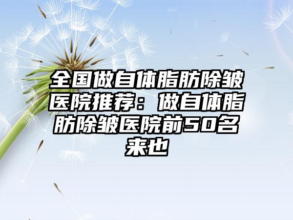 全国做自体脂肪除皱医院推荐：做自体脂肪除皱医院前50名来也