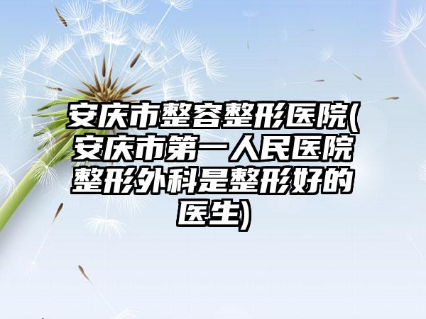 安庆市整容整形医院(安庆市第一人民医院整形外科是整形好的医生)