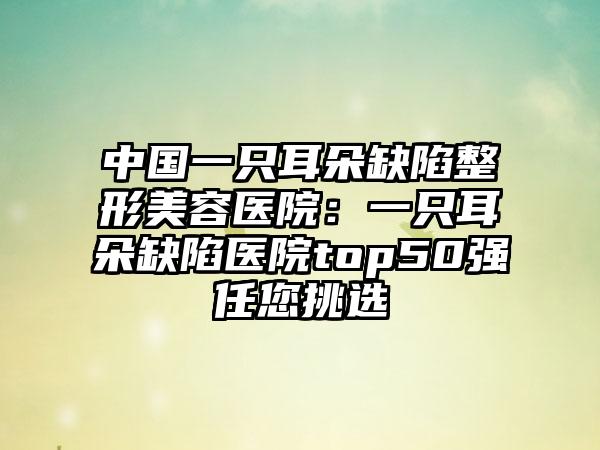 中国一只耳朵缺陷整形美容医院：一只耳朵缺陷医院top50强任您挑选