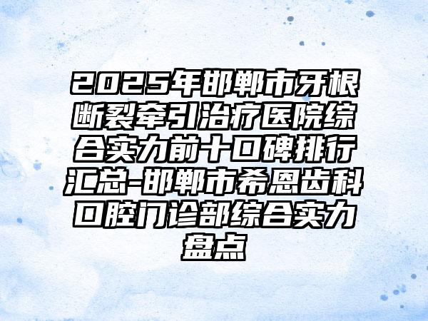 2025年邯郸市牙根断裂牵引治疗医院综合实力前十口碑排行汇总-邯郸市希恩齿科口腔门诊部综合实力盘点
