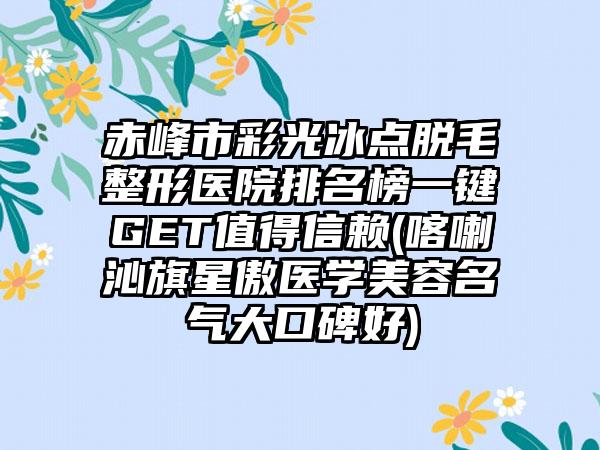 赤峰市彩光冰点脱毛整形医院排名榜一键GET值得信赖(喀喇沁旗星傲医学美容名气大口碑好)