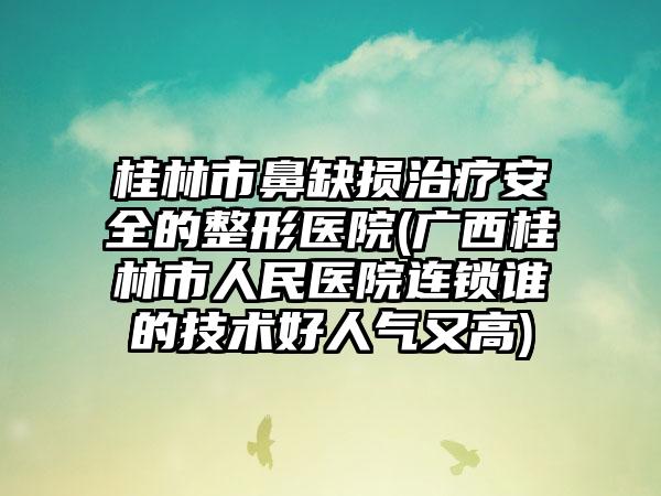 桂林市鼻缺损治疗安全的整形医院(广西桂林市人民医院连锁谁的技术好人气又高)