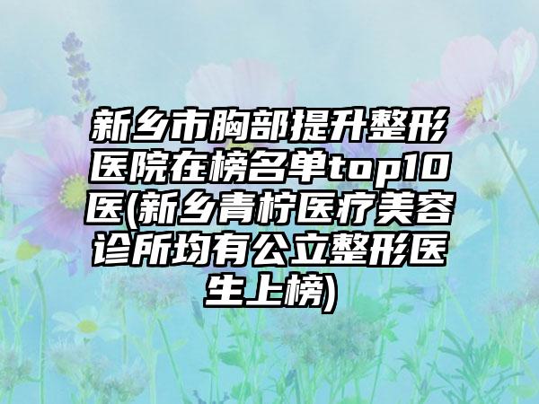 新乡市胸部提升整形医院在榜名单top10医(新乡青柠医疗美容诊所均有公立整形医生上榜)