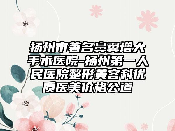 扬州市著名鼻翼增大手术医院-扬州第一人民医院整形美容科优质医美价格公道