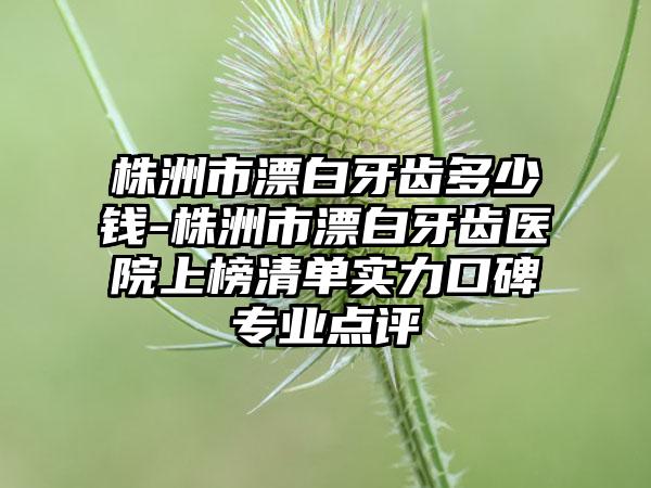 株洲市漂白牙齿多少钱-株洲市漂白牙齿医院上榜清单实力口碑专业点评