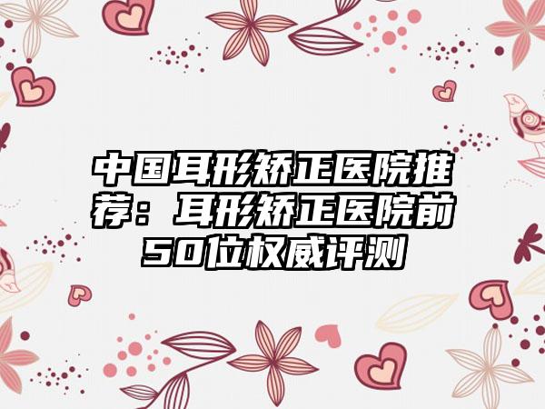 中国耳形矫正医院推荐：耳形矫正医院前50位权威评测
