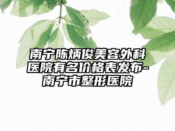 南宁陈炳俊美容外科医院有名价格表发布-南宁市整形医院