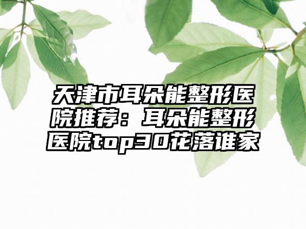 天津市耳朵能整形医院推荐：耳朵能整形医院top30花落谁家