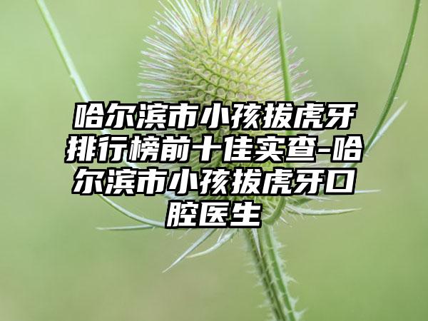 哈尔滨市小孩拔虎牙排行榜前十佳实查-哈尔滨市小孩拔虎牙口腔医生