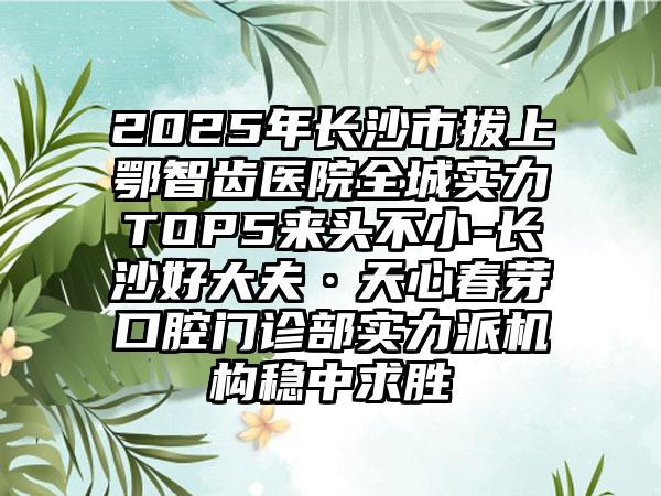 2025年长沙市拔上鄂智齿医院全城实力TOP5来头不小-长沙好大夫·天心春芽口腔门诊部实力派机构稳中求胜