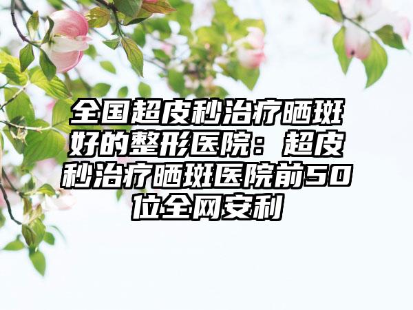 全国超皮秒治疗晒斑好的整形医院：超皮秒治疗晒斑医院前50位全网安利