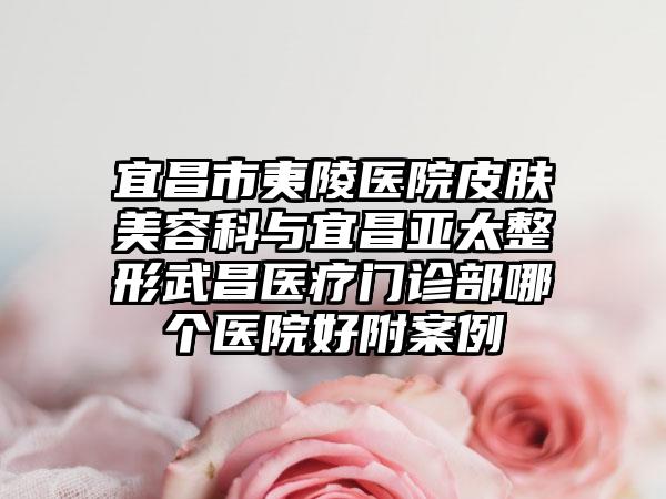 宜昌市夷陵医院皮肤美容科与宜昌亚太整形武昌医疗门诊部哪个医院好附案例