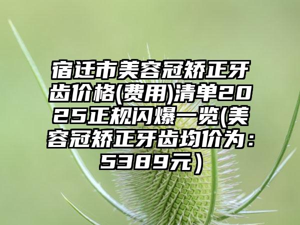 宿迁市美容冠矫正牙齿价格(费用)清单2025正规闪爆一览(美容冠矫正牙齿均价为：5389元）