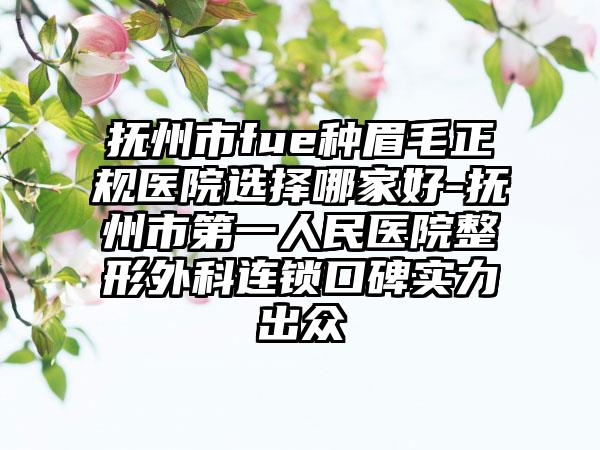 抚州市fue种眉毛正规医院选择哪家好-抚州市第一人民医院整形外科连锁口碑实力出众