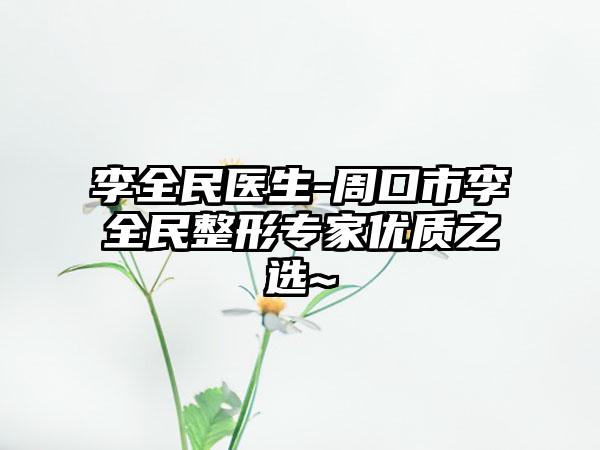 李全民医生-周口市李全民整形专家优质之选~