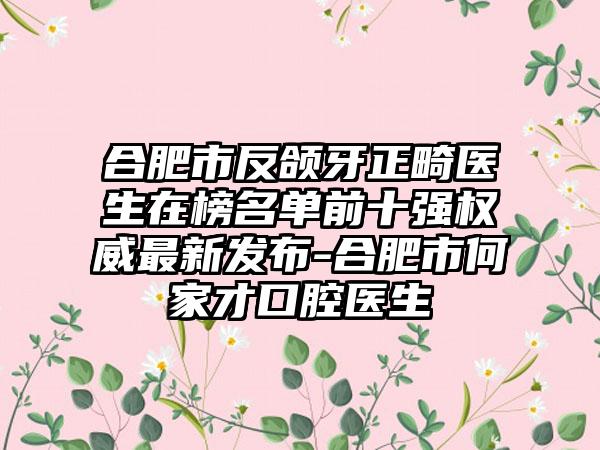 合肥市反颌牙正畸医生在榜名单前十强权威最新发布-合肥市何家才口腔医生