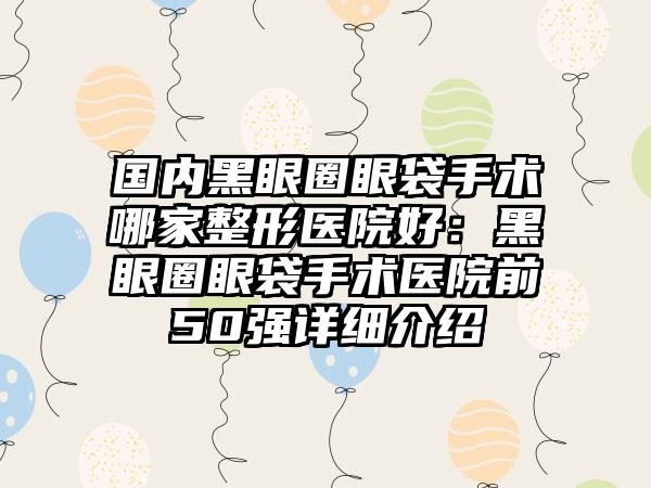 国内黑眼圈眼袋手术哪家整形医院好：黑眼圈眼袋手术医院前50强详细介绍