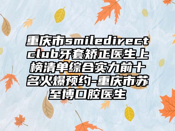重庆市smiledirectclub牙套矫正医生上榜清单综合实力前十名火爆预约-重庆市苏至博口腔医生