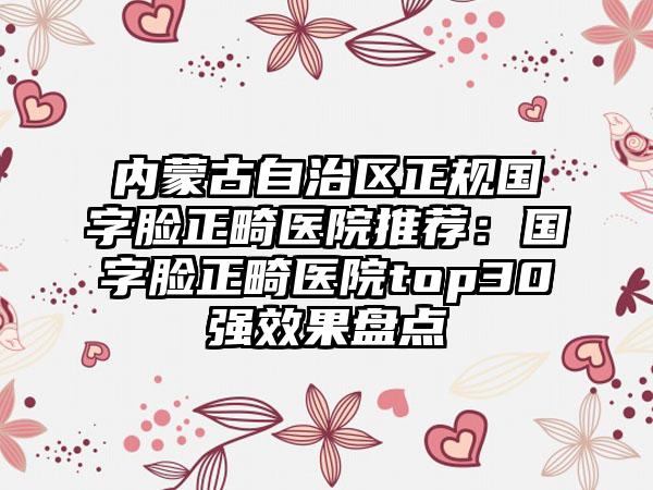 内蒙古自治区正规国字脸正畸医院推荐：国字脸正畸医院top30强效果盘点