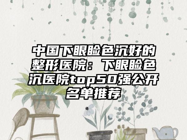 中国下眼睑色沉好的整形医院：下眼睑色沉医院top50强公开名单推荐