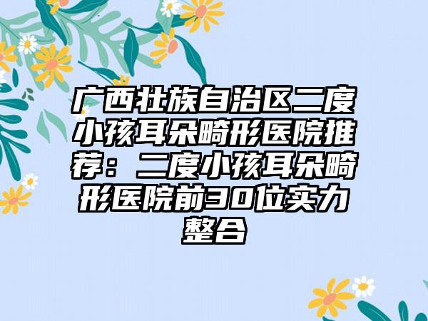 广西壮族自治区二度小孩耳朵畸形医院推荐：二度小孩耳朵畸形医院前30位实力整合