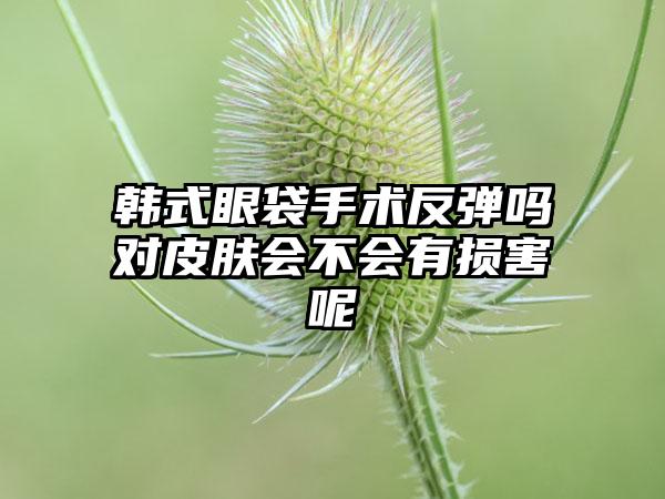 韩式眼袋手术反弹吗对皮肤会不会有损害呢