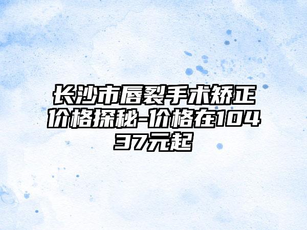 长沙市唇裂手术矫正价格探秘-价格在10437元起