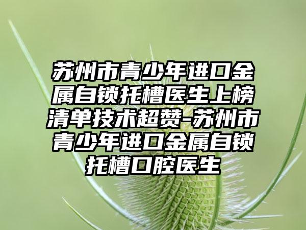 苏州市青少年进口金属自锁托槽医生上榜清单技术超赞-苏州市青少年进口金属自锁托槽口腔医生