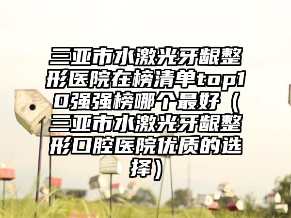 三亚市水激光牙龈整形医院在榜清单top10强强榜哪个最好（三亚市水激光牙龈整形口腔医院优质的选择）