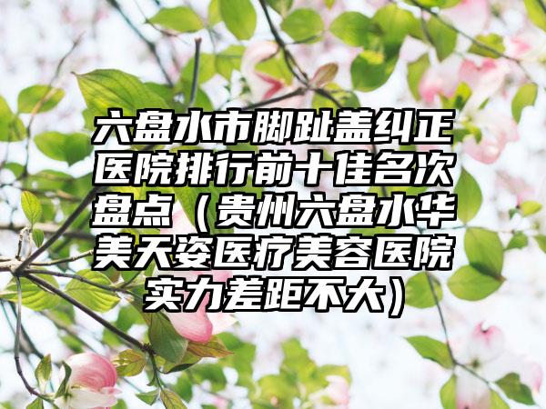 六盘水市脚趾盖纠正医院排行前十佳名次盘点（贵州六盘水华美天姿医疗美容医院实力差距不大）