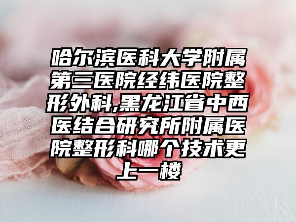 哈尔滨医科大学附属第三医院经纬医院整形外科,黑龙江省中西医结合研究所附属医院整形科哪个技术更上一楼