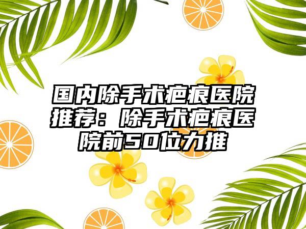 国内除手术疤痕医院推荐：除手术疤痕医院前50位力推